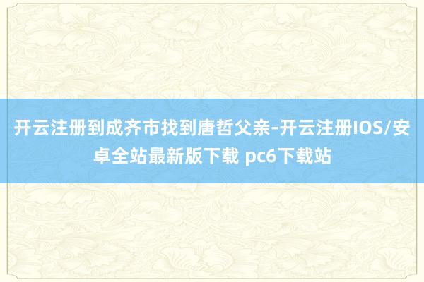 开云注册到成齐市找到唐哲父亲-开云注册IOS/安卓全站最新版下载 pc6下载站