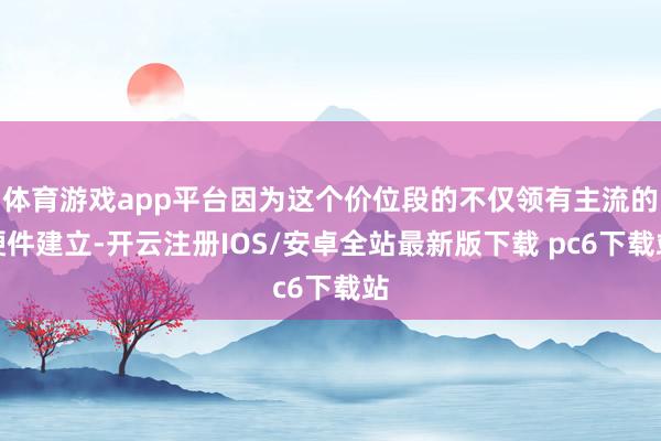 体育游戏app平台因为这个价位段的不仅领有主流的硬件建立-开云注册IOS/安卓全站最新版下载 pc6下载站