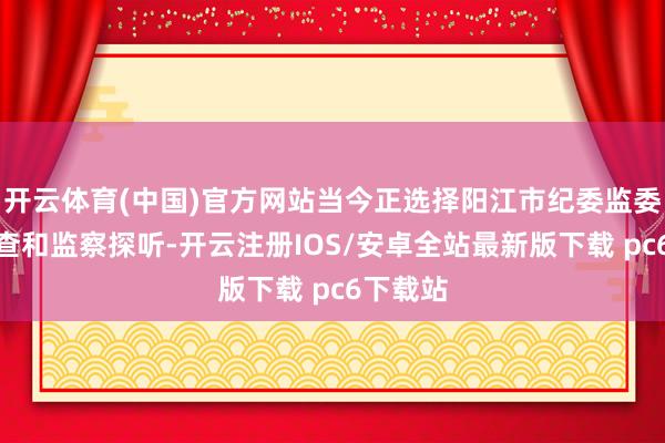 开云体育(中国)官方网站当今正选择阳江市纪委监委秩序审查和监察探听-开云注册IOS/安卓全站最新版下载 pc6下载站