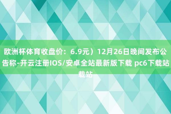 欧洲杯体育收盘价:6.9元)12月26日晚间发布公告称-开云注册IOS/安卓全站最新版下载 pc6下载站