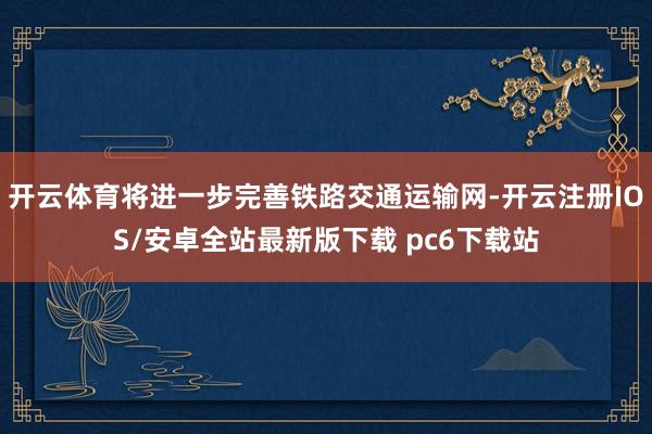 开云体育将进一步完善铁路交通运输网-开云注册IOS/安卓全站最新版下载 pc6下载站