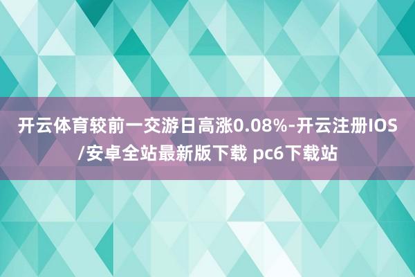 开云体育较前一交游日高涨0.08%-开云注册IOS/安卓全站最新版下载 pc6下载站