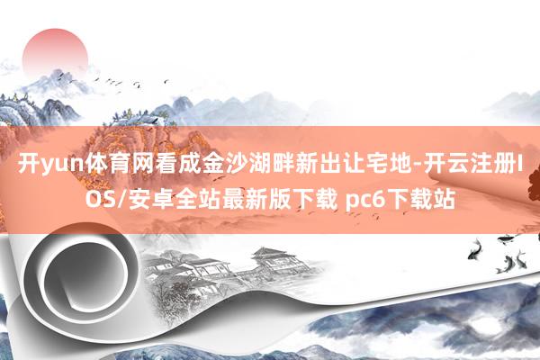 开yun体育网　　看成金沙湖畔新出让宅地-开云注册IOS/安卓全站最新版下载 pc6下载站