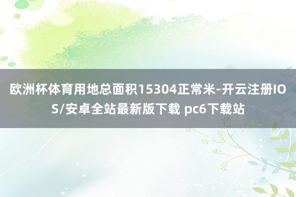 欧洲杯体育用地总面积15304正常米-开云注册IOS/安卓全站最新版下载 pc6下载站
