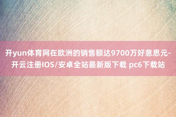 开yun体育网在欧洲的销售额达9700万好意思元-开云注册IOS/安卓全站最新版下载 pc6下载站
