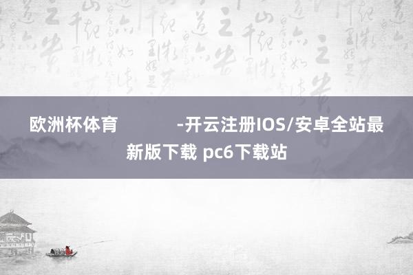 欧洲杯体育 -开云注册IOS/安卓全站最新版下载 pc6下载站