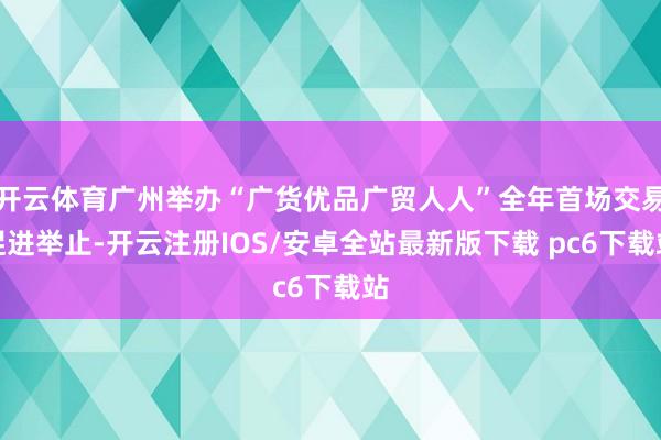 开云体育广州举办“广货优品广贸人人”全年首场交易促进举止-开云注册IOS/安卓全站最新版下载 pc6下载站