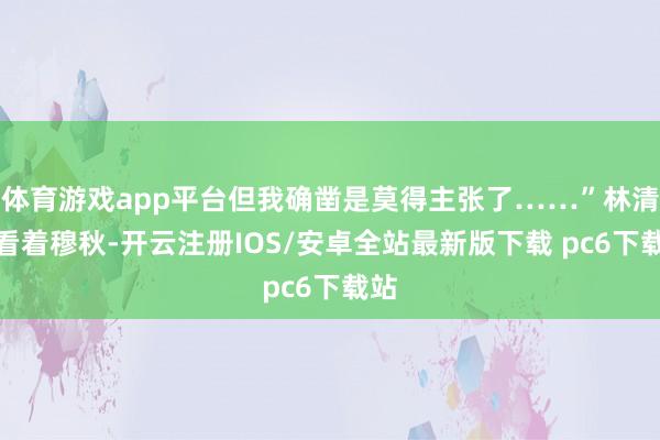 体育游戏app平台但我确凿是莫得主张了……”林清雪看着穆秋-开云注册IOS/安卓全站最新版下载 pc6下载站