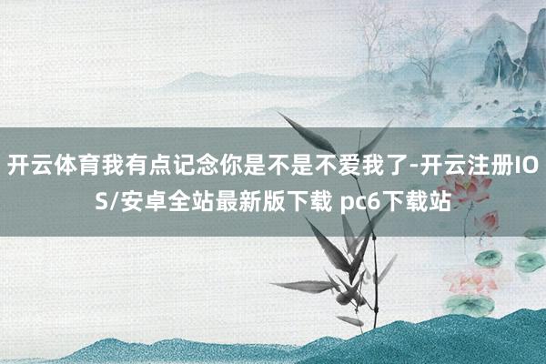 开云体育我有点记念你是不是不爱我了-开云注册IOS/安卓全站最新版下载 pc6下载站