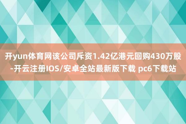 开yun体育网该公司斥资1.42亿港元回购430万股-开云注册IOS/安卓全站最新版下载 pc6下载站