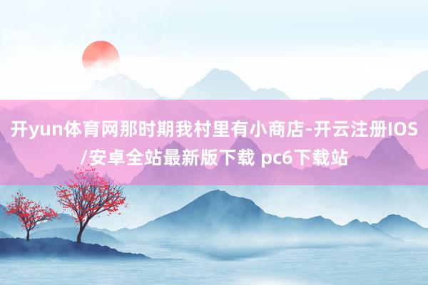 开yun体育网那时期我村里有小商店-开云注册IOS/安卓全站最新版下载 pc6下载站