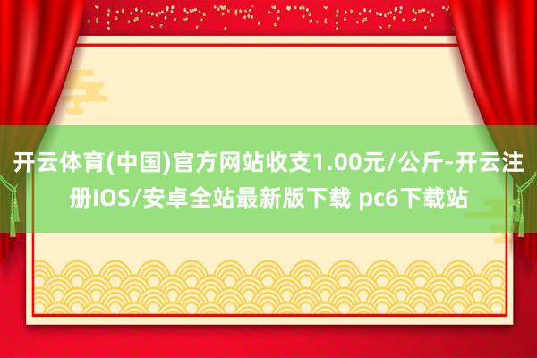 开云体育(中国)官方网站收支1.00元/公斤-开云注册IOS/安卓全站最新版下载 pc6下载站