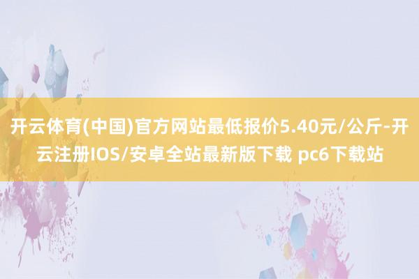 开云体育(中国)官方网站最低报价5.40元/公斤-开云注册IOS/安卓全站最新版下载 pc6下载站