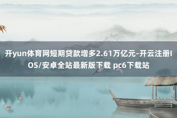 开yun体育网短期贷款增多2.61万亿元-开云注册IOS/安卓全站最新版下载 pc6下载站