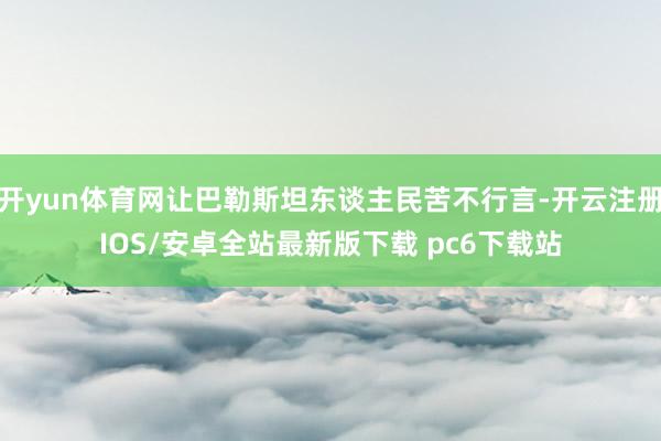 开yun体育网让巴勒斯坦东谈主民苦不行言-开云注册IOS/安卓全站最新版下载 pc6下载站