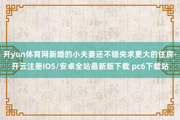 开yun体育网新婚的小夫妻还不错央求更大的住房-开云注册IOS/安卓全站最新版下载 pc6下载站