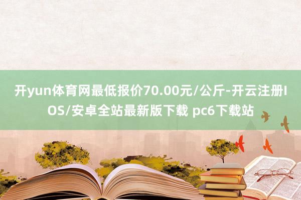 开yun体育网最低报价70.00元/公斤-开云注册IOS/安卓全站最新版下载 pc6下载站