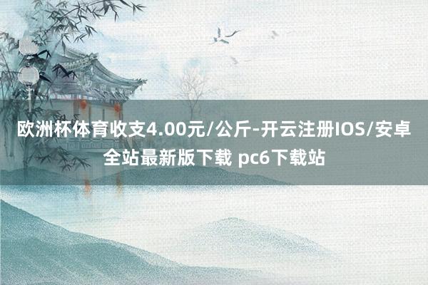 欧洲杯体育收支4.00元/公斤-开云注册IOS/安卓全站最新版下载 pc6下载站