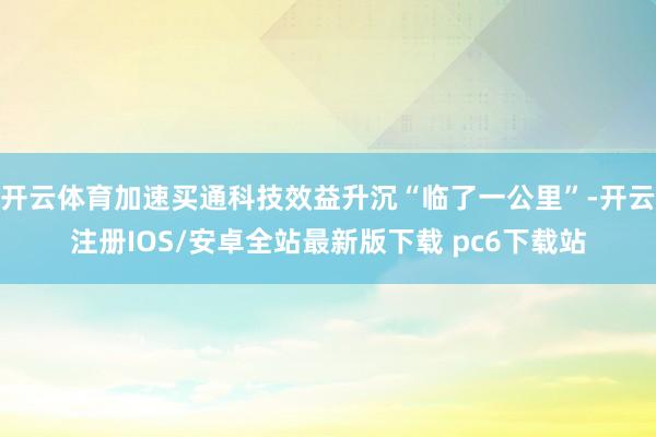 开云体育加速买通科技效益升沉“临了一公里”-开云注册IOS/安卓全站最新版下载 pc6下载站