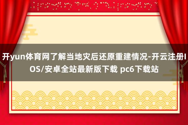 开yun体育网了解当地灾后还原重建情况-开云注册IOS/安卓全站最新版下载 pc6下载站