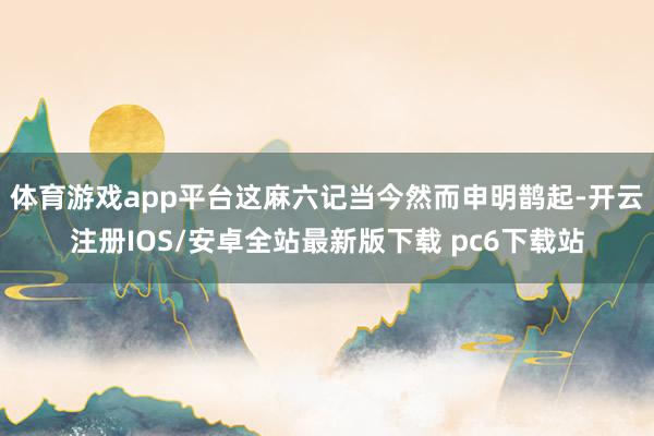 体育游戏app平台这麻六记当今然而申明鹊起-开云注册IOS/安卓全站最新版下载 pc6下载站