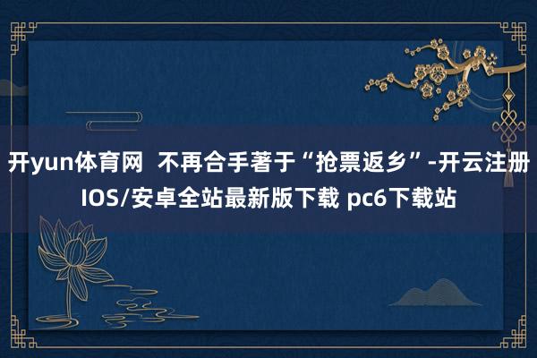 开yun体育网  不再合手著于“抢票返乡”-开云注册IOS/安卓全站最新版下载 pc6下载站