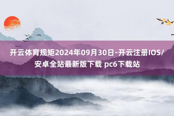 开云体育规矩2024年09月30日-开云注册IOS/安卓全站最新版下载 pc6下载站