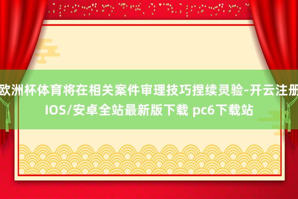 欧洲杯体育将在相关案件审理技巧捏续灵验-开云注册IOS/安卓全站最新版下载 pc6下载站