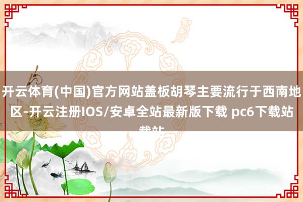 开云体育(中国)官方网站盖板胡琴主要流行于西南地区-开云注册IOS/安卓全站最新版下载 pc6下载站