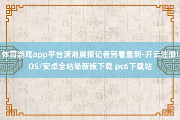 体育游戏app平台潇湘晨报记者另看重到-开云注册IOS/安卓全站最新版下载 pc6下载站