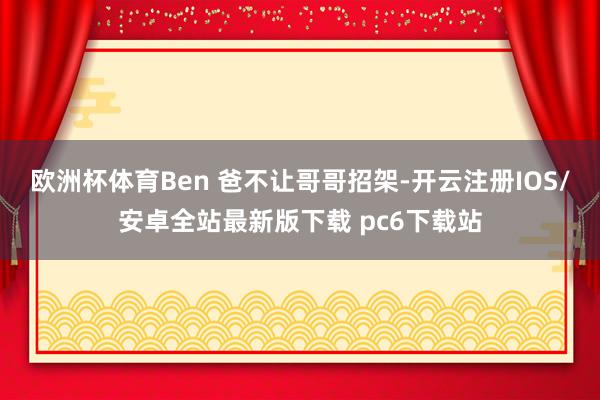 欧洲杯体育Ben 爸不让哥哥招架-开云注册IOS/安卓全站最新版下载 pc6下载站