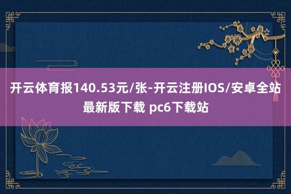 开云体育报140.53元/张-开云注册IOS/安卓全站最新版下载 pc6下载站
