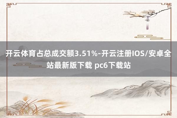 开云体育占总成交额3.51%-开云注册IOS/安卓全站最新版下载 pc6下载站