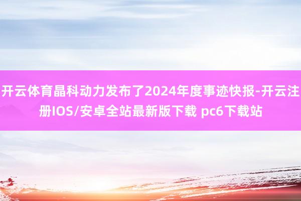 开云体育晶科动力发布了2024年度事迹快报-开云注册IOS/安卓全站最新版下载 pc6下载站
