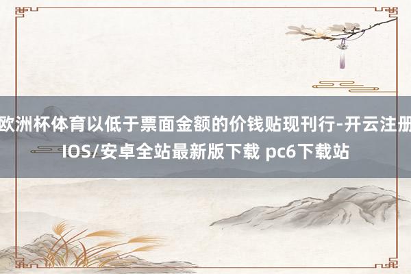 欧洲杯体育以低于票面金额的价钱贴现刊行-开云注册IOS/安卓全站最新版下载 pc6下载站
