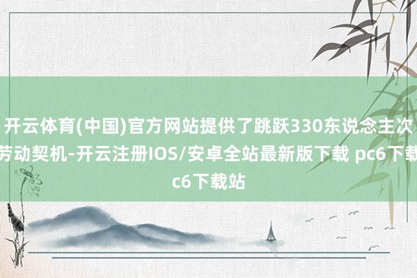 开云体育(中国)官方网站提供了跳跃330东说念主次的劳动契机-开云注册IOS/安卓全站最新版下载 pc6下载站