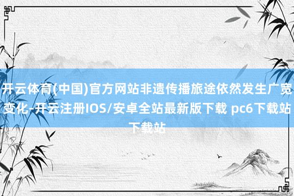 开云体育(中国)官方网站非遗传播旅途依然发生广宽变化-开云注册IOS/安卓全站最新版下载 pc6下载站