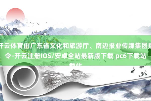 开云体育由广东省文化和旅游厅、南边报业传媒集团指令-开云注册IOS/安卓全站最新版下载 pc6下载站