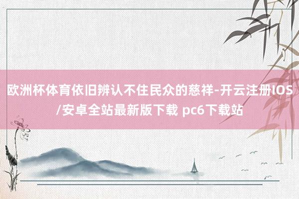 欧洲杯体育依旧辨认不住民众的慈祥-开云注册IOS/安卓全站最新版下载 pc6下载站