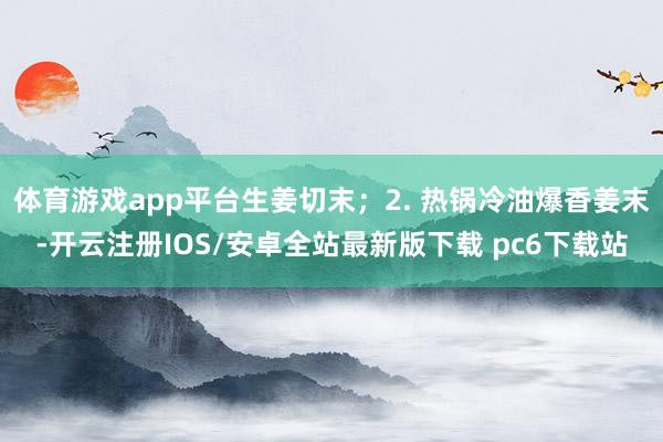体育游戏app平台生姜切末；2. 热锅冷油爆香姜末-开云注册IOS/安卓全站最新版下载 pc6下载站