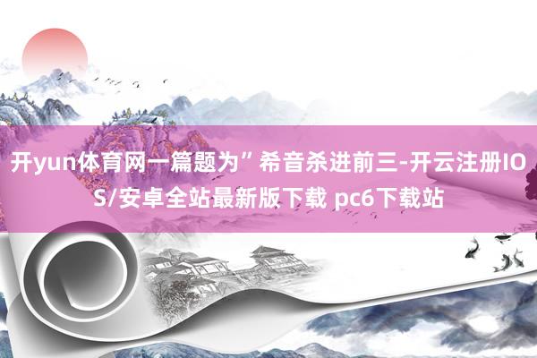 开yun体育网一篇题为”希音杀进前三-开云注册IOS/安卓全站最新版下载 pc6下载站