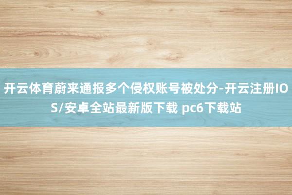 开云体育蔚来通报多个侵权账号被处分-开云注册IOS/安卓全站最新版下载 pc6下载站